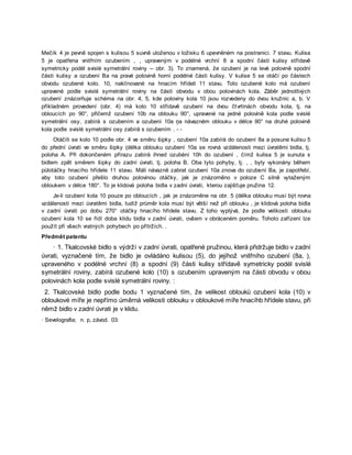 Mečík 4 je pevně spojen s kulisou 5 suvně uloženou v ložisku 6 upevněném na postranici. 7 stavu. Kulisa
5 je opatřena vnitřním ozubením , , upraveným v podélné vrchní 8 a spodní části kulisy střídavě
symetricky podél svislé symetrální roviny -- obr. 3). To znamená, že ozubení je na levé polovině spodní
části kulisy a ozubení Ba na pravé polovině horní podélné části kulisy. V kulise 5 se otáčí po částech
obvodu ozubené kolo. 10, naklínované na hnacím hřídeli 11 stavu. Toto ozubené kolo má ozubení
upravené podle svislé symetrální roviny na části obvodu v obou polovinách kola. Záběr jednotlivých
ozubení znázorňuje schéma na obr. 4, 5, kde poloviny kola 10 jsou rozvedeny do dvou kružnic a, b. V
příkladném provedení (obr. 4) má kolo 10 střídavě ozubení na dvou čtvrtinách obvodu kola, tj. na
obloucích po 90°, přičemž ozubení 10b na oblouku 90°, upravené na jedné polovině kola podle svislé
symetrální osy, zabírá s ozubením a ozubení 10a ņa návazném oblouku v délce 90° na druhé polovině
kola podle svislé symetrální osy zabírá s ozubením . - -
Otáčíli se kolo 10 podle obr. 4 ve směru šipky , ozubení 10a zabírá do ozubení 8a a posune kulisu 5
do přední úvrati ve směru šipky (délka oblouku ozubení 10a se rovná vzdálenosti mezi úvratěmi bidla, tj.
poloha A. Při dokončeném přírazu zabírá ihned ozubėní 10h do ozubení , čímž kulisa 5 je sunuta s
bidlem zpět směrem šipky do zadní úvrati, tj. poloha B. Oba tyto pohyby, tj. , , byly vykonány během
půlotáčky hnacího hřídele 11 stavu. Máli návazně zabrat ozubení 10a znova do ozubení Ba, je zapotřebí,
aby toto ozubení přešlo druhou polovinou otáčky, jak je znázorněno v poloze C silně vytaženým
obloukem v délce 180°. To je klidová poloha bidla v zadní úvrati, kterou zajišťuje pružina 12.
Je-li ozubení kola 10 pouze po obloucích , jak je znázorněne na obr. 5 (délka oblouku musí být rovna
vzdálenosti mezi úvratěmi bidla, tudíž průměr kola musí být větší než při oblouku , je klidová poloha bidla
v zadní úvrati po dobu 270° otáčky hnacího hřídele stavu. Z toho vyplývá, že podle velikosti oblouku
ozubení kola 10 se řídí doba klidu bidla v zadní úvrati, ovšem v obráceném poměru. Tohoto zařízení lze
použít při všech vratných pohybech po přítržích. .
Předmět patentu
· 1. Tkalcovské bidlo s výdrží v zadní úvrati, opatřené pružinou, která přidržuje bidlo v zadní
úvrati, vyznačené tím, že bidlo je ovládáno kulisou (5), do jejíhož vnitřního ozubení (8a, ),
upraveného v podélné vrchní (8) a spodní (9) části kulisy střídavě symetricky podél svislé
symetrální roviny, zabírá ozubené kolo (10) s ozubením upraveným na části obvodu v obou
polovinách kola podle svislé symetrální roviny. :
2. Tkalcovské bidlo podle bodu 1 vyznačené tím, že velikost oblouků ozubení kola (10) v
obloukové míře je nepřímo úměrná velikosti oblouku v obloukové míře hnacíhb hřídele stavu, při
němž bidlo v zadní úvrati je v klidu.
· Sevelografia; n. p, závod. 03:
 