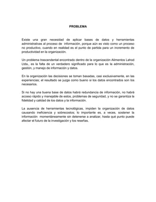 PROBLEMA

Existe una gran necesidad de aplicar bases de datos y herramientas
administrativas al proceso de información, porque aún es visto como un proceso
no productivo, cuando en realidad es el punto de partida para un incremento de
productividad en la organización.
Un problema trascendental encontrado dentro de la organización Alimentos Lahod
Ltda., es la falta de un verdadero significado para lo que es la administración,
gestión, y manejo de información y datos.
En la organización las decisiones se toman basadas, casi exclusivamente, en las
experiencias; el resultado se juzga como bueno si los datos encontrados son los
necesarios.
Si no hay una buena base de datos habrá redundancia de información, no habrá
acceso rápido y manejable de estos, problemas de seguridad, y no se garantiza la
fidelidad y calidad de los datos y la información.
La ausencia de herramientas tecnológicas, impiden la organización de datos
causando ineficiencia y sobrecostos; lo importante es, a veces, sostener la
información momentáneamente sin detenerse a analizar, hasta qué punto puede
afectar el futuro de la investigación y los reseñas.

 