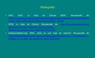 Bibliografía
• UHU. 2013. La Hoja de Cálculo EXCEL. Recuperado de:
http://www.uhu.es/zulema.nacimiento/excel/Apuntes/Acrobat/Microsoft%20PowerPo
int%20-%20La%20hoja%20de%20calculo%20EXCEL_Pdf.pdf
• OCW. La Hoja de Cálculo. Recuperado de: http://ocw.usal.es/ensenanzas-
tecnicas/informatica-ingeniero-tecnico-en-obras-
publicas/contenidos/course_files/Excel/EXCEL.PDF
• Gcfaprendelibre.org. 2016. ¿Qué es una hoja de cálculo?. Recuperado de:
https://www.gcfaprendelibre.org/tecnologia/curso/microsoft_excel_2010/aprende_a_
trabajar_en_un_libro_de_calculo_de_excel_2010/1.do
 