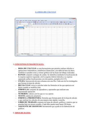 LA HOJA DE CÁLCULO<br />CONCEPTOS FUNDAMENTALES:<br />HOJA DE CÁLCULO: es una herramienta que permite realizar cálculos u operaciones matemáticas, estadísticas financieras y de tabla de base de datos. También se pueden crear y extraer gráficos de las hojas de trabajo realizadas.<br />RANGO: conjunto contiguo de celdas. Se identifica mediante la localización de la esquina superior izquierda y de la esquina inferior derecha y se expresa separando ambas localizaciones con dos puntos, ejemplo (A1:C5).<br />CELDA: Intersección de una columna con una fila. Cada uno de los rectángulos que forman la hoja de cálculo.<br />RECÁLCULO: volver a calcular todas las fórmulas en las que aparezca un factor cuando se modifica éste.<br />FÓRMULAS: conjunto de operadores y operandos que realizan una determinada operación.<br />NÚMEROS: valores con los que se va a operar.<br />TEXTO: cadena de caracteres.<br />FÓRMULA PREDEFINIDA: formulas que forman parte de la hoja de cálculo y que realizan los cálculos de una manera más rápida y sencilla.<br />LIBRO DE TRABAJO: conjunto de hojas de cálculo, gráficos y macros que se guardan bajo un mismo nombre. Cada libro puede tener hasta 256 hojas.<br />ASISTENTE DE GRÁFICOS: herramienta que ayuda en la elaboración de gráficos.<br />TIPOS DE DATOS:<br />Generalmente se sigue un orden para introducir los datos: primero los rótulos, a continuación los números para el cálculo y por último las fórmulas que realicen dicho cálculo. Para introducir cualquier tipo de dato se hace lo siguiente; se selecciona la celda, se introduce el dato y se acepta pulsando intro o la marca verde de la barra de fórmulas. <br />Si el dato es texto se alinea a la izquierda de la celda y podremos cambiar la alineación de texto (seleccionamos la celda, vamos a formato, alineación de celdas, elegimos la alineación deseada y pulsamos aceptar). Si el texto es mas largo que la celda se seguirá escribiendo en ella aunque solo veamos el principio del texto. <br />Los números se alinean automáticamente a la derecha.<br />La formulas se introducen activando = en una casilla y a continuación introducimos la fórmula.<br />Tipos de datos: <br />Texto o rótulos.<br />Números.<br />Fórmulas.<br />Funciones.<br />Fechas y horas.<br />Las funciones pueden considerarse como herramientas disponibles para la ejecución de operaciones de una forma abreviada.<br />En la barra de herramientas estándar aparece el botón de auto-suma [∑] , equivalente a la función [=SUMA(ٱ:ٱ)] que permite sumar de forma automática el rango de las celdas situado por encima o ala izquierda de la celda activada.<br />La fechas y horas pueden ir en una misma celda archivadas simultáneamente siempre y cuando ambos formatos vayan separados por un espacio en blanco.<br />OPERACIONES CON RANGOS.<br />Para mover, copiar o borrar celdas es necesario activar previamente el rango. Hay dos maneras de efectuar operaciones:<br />Mediante el menú edición: eligiendo las opciones cortar, pegar, copiar y eliminar. Para mover el rango se selecciona la opción cortar del menú edición, nos situamos en la celda donde queramos ponerlo y le damos a la opción pegar del menú edición.<br />Si queremos borrar un rango lo seleccionamos y escogemos eliminar del menú edición.<br />Utilizando el ratón: para mover un rango, seleccionamos el rango que queramos mover, colocamos la flecha del ratón sobre el borde del rango seleccionado y pulsamos el botón izquierdo, sin soltarlo arrastramos hasta donde queramos situarlo.<br />Para copiar un rango en otra parte de la hoja seleccionamos el rango, pulsamos control y arrastramos el rango a donde queramos copiarlo. Para borrarlo lo seleccionaremos y pulsaremos la tecla <supr>, todos los datos se eliminarán.<br />TRANSPONER FILAS POR COLUMNAS O COLUMNAS POR FILAS.<br />Algunas veces puede ocurrir que hayas escrito la información en una fila y posteriormente te des cuenta de que deberías haberla colocado en una columna o viceversa. Excel permite transponer el contenido de las filas por columnas, por medio del comando “pegado especial”<br />Para transponer filas por columnas o viceversa no puedes usar la orden cortar, debes usar la orden copiar para habilitar el comando pegado especial. <br />Una vez realizada la transposición debes borrar la información de las celdas originales.<br />PASOS:<br />Seleccionas las celdas que quieres transponer. <br />Hacer clic en el botón copiar<br />Seleccionamos la celda superior izquierda del área donde queremos pegar que debe estar fuera del área de copia.<br />Le damos a edición y a pegado especial.<br />Activamos la caja transponer.<br />Hacemos clic en el botón aceptar.<br />Para borrar el contenido de las celdas originales las seleccionamos y le damos a la tecla suprimir.<br />VARIACIONES DEL ASPECTO DE UNA HOJA DE CÁLCULO.<br />Después de crear una hoja de cálculo se pueden introducir una seria de cambios, de manera que ésta tenga un aspecto claro y legible.<br />Insertar filas y columnas.<br />Seleccionamos una fila o columna.<br />Elegimos el menú insertar, la opción celdas, filas o columnas. Las filas y columnas se insertan automáticamente pero las celdas hay que escoger el modo en que se desean insertar. La nueva fila se insertará por encima de la seleccionada, y las columnas a la izquierda.<br />Sombrear celdas o rangos.<br />Se selecciona el rango o celda.<br />Elegimos formato-celdas-tramas.<br />Seleccionamos el tipo de sombreado.<br />Pulsamos aceptar.<br />Cambiar el tamaño de las celdas:<br />Es hacer las columnas más anchas o las filas más altas, para ello se selecciona formato- columna o fila-las opciones alto o ancho. Si no se selecciona un rango afecta a todo, pero solo afecta a un rango si lo hemos seleccionado previamente.<br />OCULTAR O MOSTRAR COLUMNAS:<br />Para ocultar una columna:<br />Activamos una celda de la columna<br />Ejecutamos formato-columna-ocultar, o bien arrastramos el separados hacia la izquierda hasta llegar al filo de la columna  anterior.<br />Para volver a mostrar la columna ocultada: seleccionamos la fila entera y ejecutamos formato-columna mostrar. Si después de ejecutar el comando mostrar no visualizamos la columna, arrastraremos su separador hacia la derecha.<br />FORMATO DE CELDAS.<br />Cuando se empieza a trabajar en una hoja de cálculo hay que tener en cuenta el formato de los números, el tipo de letra, el realzado, etc.. Se puede trabajar en formato estandar y luego hacer las transformaciones pertinentes.<br />Formatos para texto: seleccionamos el menú formato-celda y numero de dentro del cuadro de diálogo. Analizamos las opciones: números simples, datos bancarios, porcentajes, horas, fechas... Escogemos el que necesitemos y pulsamos aceptar. Si ningún formato es apropiado podemos crear uno  propio pulsando la opción personalizada.<br />Formato de texto o tipos de letra: seleccionamos las celdas cuyo texto queremos cambiar elegimos formato-celda-fuente. Analizamos las opciones del cuadro, tipos y tamaños de letra y de realzado (cursiva, negrita...). Elegimos el que deseemos y pulsamos aceptar.<br />CORRECIÓN DE ERRORES DESPUÉS DE VALIDAR LA ENTRADA.<br />Si después de haber validado una entrada nos damos cuenta de que hay un error, no es necesario volver a escribir la información, se puede corregir el error se la siguiente forma:<br />Hacemos clic en la celda que contiene el error para activarla.<br />Hacemos clic en la barra de fórmulas en la posición que contiene el error.<br />Corregimos el error.<br />Una vez corregido el error validamos la entrada. Si tenemos que borrar caracteres pulsamos la tecla suprimir para borrar el carácter de la derecha del punto de inserción, y retroceso para borra el carácter de la izquierda del punto de inserción.<br />Si deseamos reemplazar el contenido de una celda por otro distinto haremos clic en la celda, escribimos el numero o valor, y validamos la entrada.<br />LIBRO DE TRABAJO.<br />Excel trabaja con un conjunto de hojas que junto con gráficos y macros forman el libro de trabajo. Con ellos se permite desarrollar tareas más avanzadas como trabajar con varias hojas al mismo tiempo o realizar gráficos estadísticos, imprimir todos los trabajos... <br />10. UTILIZACIÓN DE VARIAS HOJAS.<br />Todas las operaciones se hacen en una sola hoja de calculo pero se pueden hacer sobre varias simultáneamente. En la parte inferior de la pantalla tenemos una serie de etiquetas en las que pone Hoja1, Hoja2... hay que situar el ratón en la que quieras activar y hacer clic en ella.<br />Si vamos a utilizar varias hojas con las misma estructura pero con distintos datos, tendremos que copiar en todas las páginas la estructura que creemos en la primera página:<br />Seleccionamos las celdas que queramos repetir en todas las hojas.<br />Pulsamos edición-copiar.<br />Activamos la hoja donde la vamos a copiar, seleccionamos el sitio donde la pegaremos.<br />Seleccionamos edición-pegar, y aparecerá pegado en la otra hoja. <br />11. TIPOS DE GRÁFICOS.<br />Una vez creada la hoja y calculados los valores deseados, podemos representarlo gráficamente mediante un gráfico que nos ayude a visualizar los resultados.<br />Existen numerosos tipos de gráficos divididos en dos tipo:<br />Estándar: columnas, barras, líneas, circular, dispersión, áreas, anillos, radial, superficie, burbujas, cotizaciones, cilíndrico, cónico y piramidal.<br />Personalizados: áreas, 3D, barras, rústico, circular azul, columnas en gris, líneas y columnas, logaritmos, tubos, etc...<br />La manera de crear un gráfico es utilizar el asistente de gráficos que nos indicará encada momento la información que necesita para crearlo. Se pueden crear como parte de la hoja de cálculo o en una hoja independiente en el mismo libro de trabajo.<br />Los pasos son los siguiente:<br />selecciona los rangos que quieres representar (también texto de los ejes)<br />seleccionamos el asistente de gráficos.<br />escogemos el tipo de gráfico y pulsamos siguiente.<br />comprobamos que el rango es el seleccionado para la representación y pulsamos siguiente o cancelar.<br />aparece otro cuadro, introducimos el nombre del gráfico, de los ejes, la localización de la leyenda... pulsamos siguiente.<br />elegimos si queremos poner el gráfico en la misma hoja o en una hoja independiente, y pulsamos terminar.<br />