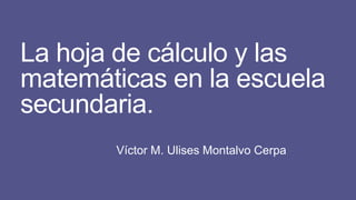 La hoja de cálculo y las
matemáticas en la escuela
secundaria.
Víctor M. Ulises Montalvo Cerpa
 
