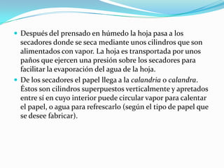  Después del prensado en húmedo la hoja pasa a los
  secadores donde se seca mediante unos cilindros que son
  alimentados con vapor. La hoja es transportada por unos
  paños que ejercen una presión sobre los secadores para
  facilitar la evaporación del agua de la hoja.
 De los secadores el papel llega a la calandria o calandra.
  Éstos son cilindros superpuestos verticalmente y apretados
  entre sí en cuyo interior puede circular vapor para calentar
  el papel, o agua para refrescarlo (según el tipo de papel que
  se desee fabricar).
 