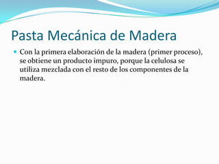 Pasta Mecánica de Madera
 Con la primera elaboración de la madera (primer proceso),
  se obtiene un producto impuro, porque la celulosa se
  utiliza mezclada con el resto de los componentes de la
  madera.
 