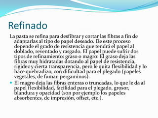 Refinado
La pasta se refina para desfibrar y cortar las fibras a fin de
  adaptarlas al tipo de papel deseado. De este proceso
  depende el grado de resistencia que tendrá el papel al
  doblado, reventado y rasgado. El papel puede sufrir dos
  tipos de refinamiento: graso o magro: El graso deja las
  fibras muy hidratadas dotando al papel de resistencia,
  rigidez y cierta transparencia, pero le quita flexibilidad y lo
  hace quebradizo, con dificultad para el plegado (papeles
  vegetales, de fumar, pergaminos).
 El magro deja las fibras enteras o truncadas, lo que le da al
  papel flexibilidad, facilidad para el plegado, grosor,
  blandura y opacidad (son por ejemplo los papeles
  absorbentes, de impresión, offset, etc.).
 