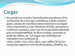 Cargas
 Son productos en polvo (normalmente procedentes de la
 molturación de rocas) que contribuyen a darle cuerpo al
 papel, además de contribuir sustancialmente a conseguir
 otras características como disminuir el brillo, aumentar la
 resistencia mecánica, crear una micro porosidad adecuada
 para su transpirabilidad, facilitar su lijado, aumentar su
 poder de relleno, etc. Las cargas más utilizadas son
 minerales como carbonato de
 calcio, caolín, mica, talco, sílice, yeso, sulfato de bario o
 sustancias orgánicas como fécula de patata, almidón, etc.
 