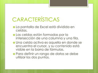 CARACTERÍSTICAS
 La pantalla de Excel está dividida en
celdas.
 Las celdas están formadas por la
intersección de una columna y una fila.
 Una celda activa es aquella en donde se
encuentra el cursor, y su contenido está
visible en la barra de fórmulas.
 Para definir un rango de datos se debe
utilizar los dos puntos.
 