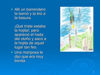Allí un barrendero la barrió y la tiró a la basura. ¡Qué triste estaba la hojita!; pero apareció el hada del otoño y sacó a la hojita de aquel lugar tan feo. Una mariposa le dijo que era muy bonita.  
