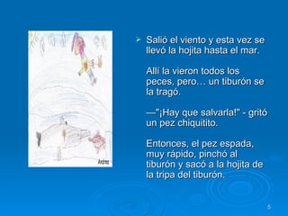 Salió el viento y esta vez se llevó la hojita hasta el mar. Allí la vieron todos los peces, pero… un tiburón se la tragó. —"¡Hay que salvarla!" - gritó un pez chiquitito. Entonces, el pez espada, muy rápido, pinchó al tiburón y sacó a la hojita de la tripa del tiburón.  