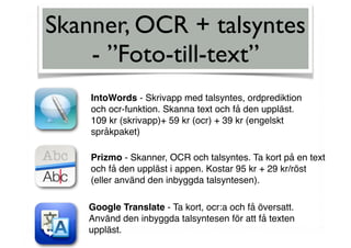 Skanner, OCR + talsyntes
- ”Foto-till-text”
IntoWords - Skrivapp med talsyntes, ordprediktion
och ocr-funktion. Skanna text och få den uppläst.
109 kr (skrivapp)+ 59 kr (ocr) + 39 kr (engelskt
språkpaket)
Prizmo - Skanner, OCR och talsyntes. Ta kort på en text
och få den uppläst i appen. Kostar 95 kr + 29 kr/röst
(eller använd den inbyggda talsyntesen).
Google Translate - Ta kort, ocr:a och få översatt.
Använd den inbyggda talsyntesen för att få texten
uppläst.
 