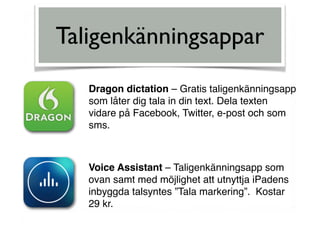 Taligenkänningsappar
Dragon dictation – Gratis taligenkänningsapp  
som låter dig tala in din text. Dela texten  
vidare på Facebook, Twitter, e-post och som
sms.
Voice Assistant – Taligenkänningsapp som
ovan samt med möjlighet att utnyttja iPadens
inbyggda talsyntes ”Tala markering”. Kostar
29 kr.
 