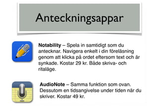 Anteckningsappar
Notability – Spela in samtidigt som du
antecknar. Navigera enkelt i din föreläsning
genom att klicka på ordet eftersom text och är
synkade. Kostar 29 kr. Både skriva- och
ritaläge.
AudioNote – Samma funktion som ovan.
Dessutom en tidsangivelse under tiden när du
skriver. Kostar 49 kr.
 