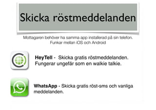 Skicka röstmeddelanden
HeyTell - Skicka gratis röstmeddelanden.
Fungerar ungefär som en walkie talkie.
WhatsApp - Skicka gratis röst-sms och vanliga
meddelanden.
Mottagaren behöver ha samma app installerad på sin telefon. 
Funkar mellan iOS och Android
 