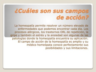 ¿Cuáles son sus campos
de acción?
La homeopatía permite resolver un número elevado de
enfermedades que podemos encontrar cada día. Los
procesos alérgicos, los trastornos ORL de repetición, la
gripe y también el estrés y la ansiedad son algunas de las
patologías donde la homeopatía encuentra su aplicación.
El campo de acción de la homeopatía es amplio y su
médico homeópata conoce perfectamente sus
posibilidades y sus limitaciones.
 