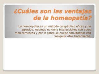 ¿Cuáles son las ventajas
de la homeopatía?
La homeopatía es un método terapéutico eficaz y no
agresivo. Además no tiene interacciones con otros
medicamentos y por lo tanto se puede simultanear con
cualquier otro tratamiento.
 
