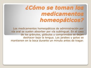 ¿Cómo se toman los
medicamentos
homeopáticos?
Los medicamentos homeopáticos de administración por
vía oral se suelen absorber por vía sublingual. En el caso
de los gránulos, glóbulos y comprimidos se dejan
deshacer bajo la lengua. Los jarabes y gotas se
mantienen en la boca durante un minuto antes de tragar.
 