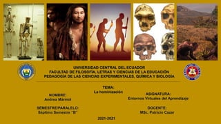 UNIVERSIDAD CENTRAL DEL ECUADOR
FACULTAD DE FILOSOFÍA, LETRAS Y CIENCIAS DE LA EDUCACIÓN
PEDAGOGÍA DE LAS CIENCIAS EXPERIMENTALES, QUÍMICA Y BIOLOGÍA
TEMA:
La hominización
NOMBRE:
Andrea Mármol
SEMESTRE/PARALELO:
Séptimo Semestre “B”
ASIGNATURA:
Entornos Virtuales del Aprendizaje
DOCENTE:
MSc. Patricio Cazar
2021-2021
 