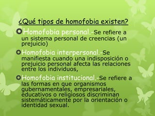 ¿Qué tipos de homofobia existen?
Homofobia personal.-Se refiere a
un sistema personal de creencias (un
prejuicio)
Homofobia interpersonal.-Se
manifiesta cuando una indisposición o
prejuicio personal afecta las relaciones
entre los individuos,
Homofobia institucional.-Se refiere a
las formas en que organismos
gubernamentales, empresariales,
educativos o religiosos discriminan
sistemáticamente por la orientación o
identidad sexual.
 