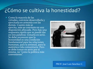 ¿Cómo se cultiva la honestidad?Como la mayoría de las virtudes, conviene desarrollarla y ejercitarla en armonía con las demás. Cuanto más se ejercita, más se convierte en una disposición afincada. Pero hay una respuesta rápida que se puede dar en tres palabras: tomarla en serio. Se debe reconocer que la honestidad es una condición fundamental para las relaciones humanas, para la amistad, para la auténtica vida comunitaria. Pero se debe tomar en serio por sí misma, no “como la política más conveniente”. PROF. José Luis Sánchez C.