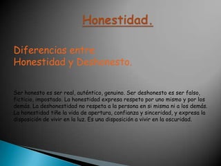 Honestidad.Diferencias entre Honestidad y Deshonesto.Ser honesto es ser real, auténtico, genuino. Ser deshonesto es ser falso, ficticio, impostado. La honestidad expresa respeto por uno mismo y por los demás. La deshonestidad no respeta a la persona en si misma ni a los demás. La honestidad tiñe la vida de apertura, confianza y sinceridad, y expresa la disposición de vivir en la luz. Es una disposición a vivir en la oscuridad.