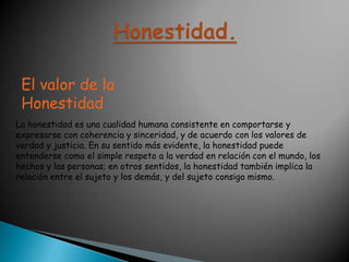 Honestidad.El valor de la HonestidadLa honestidad es una cualidad humana consistente en comportarse y expresarse con coherencia y sinceridad, y de acuerdo con los valores de verdad y justicia. En su sentido más evidente, la honestidad puede entenderse como el simple respeto a la verdad en relación con el mundo, los hechos y las personas; en otros sentidos, la honestidad también implica la relación entre el sujeto y los demás, y del sujeto consigo mismo.