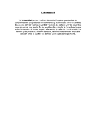 La Honestidad



     La honestidad es una cualidad de calidad humana que consiste en
comprometerse y expresarse con coherencia y autenticidad (decir la verdad),
de acuerdo con los valores de verdad y justicia. Se trata de vivir de acuerdo a
como se piensa y se siente. En su sentido más evidente, la honestidad puede
entenderse como el simple respeto a la verdad en relación con el mundo, los
  hechos y las personas; en otros sentidos, la honestidad también implica la
      relación entre el sujeto y los demás, y del sujeto consigo mismo.
 