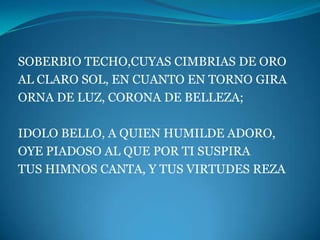 SOBERBIO TECHO,CUYAS CIMBRIAS DE ORO
AL CLARO SOL, EN CUANTO EN TORNO GIRA
ORNA DE LUZ, CORONA DE BELLEZA;

IDOLO BELLO, A QUIEN HUMILDE ADORO,
OYE PIADOSO AL QUE POR TI SUSPIRA
TUS HIMNOS CANTA, Y TUS VIRTUDES REZA
 