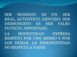 SER HONESTO ES UN SER
REAL, AUTENTICO, GENUIDO. SER
DESHONESTO ES SER FALSO
FICTICIO, IMPOSTADO.
LA     HONESTIDAD    EXPRESA
RESPETO POR UNO MISMO Y POR
LOS DEMAS. LA DESOHESTIDAD
NO RESPETA A NADIE
 