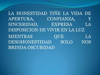 LA HONESTIDAD TIÑE LA VIDA DE
APERTURA,      CONFIANZA,       Y
SINCERIDAD,      EXPRESA       LA
DISPOSICION DE VIVIR EN LA LUZ
MIENTRAS          QUE          LA
DESOHONESTIDAD       SOLO    NOS
BRINDA OSCURIDAD
 