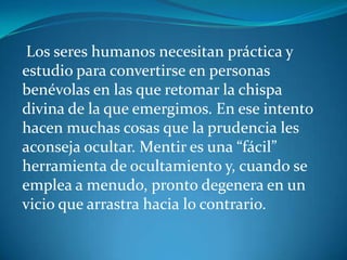 Los seres humanos necesitan práctica y
estudio para convertirse en personas
benévolas en las que retomar la chispa
divina de la que emergimos. En ese intento
hacen muchas cosas que la prudencia les
aconseja ocultar. Mentir es una “fácil”
herramienta de ocultamiento y, cuando se
emplea a menudo, pronto degenera en un
vicio que arrastra hacia lo contrario.
 