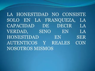 LA HONESTIDAD NO CONSISTE
SOLO EN LA FRANQUEZA, LA
CAPACIDAD   DE   DECIR  LA
VERDAD,    SINO    EN   LA
HONESTIDAD      EN     SER
AUTENTICOS Y REALES CON
NOSOTROS MISMOS
 