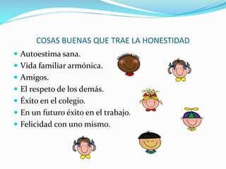 COSAS BUENAS QUE TRAE LA HONESTIDAD
Autoestima sana.
Vida familiar armónica.
Amigos.
El respeto de los demás.
Éxito en el colegio.
En un futuro éxito en el trabajo.
Felicidad con uno mismo.