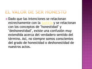  Dado que las intenciones se relacionan
estrechamente con la justicia y se relacionan
con los conceptos de "honestidad" y
"deshonestidad", existe una confusión muy
extendida acerca del verdadero sentido del
término. Así, no siempre somos conscientes
del grado de honestidad o deshonestidad de
nuestros actos.
 