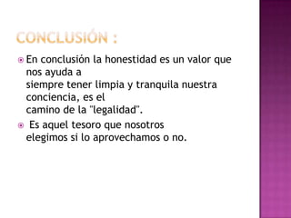  En conclusión la honestidad es un valor que
nos ayuda a
siempre tener limpia y tranquila nuestra
conciencia, es el
camino de la "legalidad".
 Es aquel tesoro que nosotros
elegimos si lo aprovechamos o no.
 
