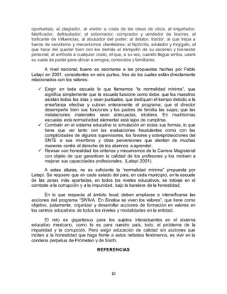 10
oportunista; al plagiador, al vividor a costa de las ideas de otros; al engañador,
falsificador, defraudador; al sobornador, comprador y vendedor de favores, al
traficante de influencias, al abusador del poder; al delator, traidor, al que trepa a
fuerza de servilismo y mecanismos clientelares; al hipócrita, adulador y mojigato, al
que hace del quedar bien con los demás el trampolín de su ascenso y bienestar
personal; al arribista a cualquier costo, el que, a su vez, cuando llegue arriba, usará
su cuota de poder para ubicar a amigos, conocidos y familiares.
A nivel nacional, bueno es asomarse a las propuestas hechas por Pablo
Latapí en 2001, consistentes en seis puntos, tres de los cuales están directamente
relacionados con los valores:
 Exigir en toda escuela lo que llamamos “la normalidad mínima”, que
significa simplemente que la escuela funcione como debe: que los maestros
asistan todos los días y sean puntuales, que dediquen el tiempo debido a la
enseñanza efectiva y cubran enteramente el programa; que el director
desempeñe bien sus funciones y los padres de familia las suyas; que las
instalaciones materiales sean adecuadas, etcétera. En muchísimas
escuelas esta normatividad elemental está lejos de cumplirse.
 Combatir en el sistema educativo la simulación en todas sus formas, lo que
tiene que ver tanto con las evaluaciones fraudulentas como con las
complicidades de algunos supervisores, los favores y sobreprotecciones del
SNTE a sus miembros y otras perversiones que atentan de muchas
maneras contra el derecho de los alumnos a aprender.
 Revisar con honestidad los criterios y mecanismos de la Carrera Magisterial
con objeto de que garanticen la calidad de los profesores y los motiven a
mejorar sus capacidades profesionales. (Latapí 2001).
A estas alturas, no es suficiente la “normalidad mínima” propuesta por
Latapí. Se requiere que en cada estado del país, en cada municipio, en la escuela
de las zonas más apartadas, en todos los niveles educativos, se trabaje en el
combate a la corrupción y a la impunidad, bajo la bandera de la honestidad.
En lo que respecta al ámbito local, deben ampliarse e intensificarse las
acciones del programa “SIVIVA. En Sinaloa se viven los valores”, que tiene como
objetivo, justamente, organizar y desarrollar acciones de formación en valores en
los centros educativos de todos los niveles y modalidades en la entidad.
El reto es gigantesco para los sujetos interactuantes en el sistema
educativo mexicano, como lo es para nuestro país, todo, el problema de la
impunidad y la corrupción. Pero exigir educación de calidad sin acciones que
inciten a la honestidad que haga frente a estos nefastos fenómenos, es vivir en la
condena perpetua de Prometeo y de Sísifo.
REFERENCIAS
 