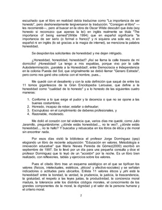 2
escuchado que el libro en realidad debía traducirse como "La importancia de ser
honesto", pero deshonestamente tergiversaron la traducción. "Consigan el libro" —
les recomendé—, pero al buscar en la obra de Oscar Wilde descubrí que ésta (soy
honesto si reconozco que apenas la leí) en inglés realmente se titula "The
importance of being earnest"(Wilde 1994) que en español significaría "la
importancia de ser serio (o formal o franco)" y ni siquiera una sola vez, ni en
español ni en inglés (lo sé gracias a la magia de internet), se menciona la palabra
honestidad.
Se despiden los solicitantes de honestidad y me dejan intrigado.
¿Honestidad, honestidad, honestidad? ¡Así se llama la calle trasera de mi
domicilio! ¡Honestidad! La tengo a mis espaldas, porque vivo por la calle
Autodeterminación, ¡paralela a la Honestidad!, entre Democracia e Independencia
en la colonia Puesta del Sol, que originalmente se debió llamar "Genaro Estrada",
pero como nos ganó otra colonia con el nombre, pues...
Me quedé con el desaliento y con la sola definición que saqué de entre los
11 tomos gigantescos de la Gran Enciclopedia Larousse, que define a la
honestidad como "cualidad de lo honesto" y a lo honesto de las siguientes cuatro
maneras:
1. Conforme a lo que exige el pudor y la decencia o que no se opone a las
buenas costumbres;
2. Honrado, incapaz de robar, estafar o defraudar;
3. Escrupuloso en el cumplimiento de deberes profesionales, y
4. Razonable, moderado.
Me dolió el corazón con tal violencia que, varios días me quedé, como Julio
Jaramillo, preguntándome: ¿dónde estás honestidad..., no te veo?, ¿dónde estás
honestidad..., no te hallo? Y buscaba y rebuscaba en los libros de ética y de moral
sin encontrar nada.
Por esos días visitó la biblioteca el profesor Jorge Domínguez (qep)
elogiando un libro de reciente adquisición: "Educación en valores. Metodología e
innovación educativa" que María Nieves Pereida de Gómez(2000) escribió en
septiembre de 1997. Se lo llevó por un día para una pequeña consulta y dice el
profesor Domínguez que lo leyó de un "acostón" por la noche. Es un libro bien
realizado, con reflexiones, tablas y ejercicios sobre los valores.
Pues el citado libro trae un esquema axiológico en el que se tipifican los
valores (físicos, intelectuales, estéticos, ¡éticos! y afectivo-sociales) y se señalan
indicadores o actitudes para ubicarlos. Enlista 11 valores éticos y ¡ahí está la
honestidad! entre la bondad, la verdad, la prudencia, la justicia, la trascendencia,
la gratuidad, el respeto a las leyes justas, la productividad, la conciencia moral
madura, la tolerancia ante los distintos códigos morales, el conocimiento de los
grandes componentes de la moral, la dignidad y el valor de la persona humana y
el criterio moral.
 