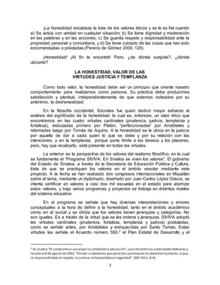 3
¡La honestidad encabeza la lista de los valores éticos y se le es fiel cuando
a) Se actúa con verdad en cualquier situación; b) Se tiene dignidad y moderación
en las palabras y en las acciones; c) Se guarda respeto y responsabilidad ante la
propiedad personal y comunitaria, y d) Se tiene cuidado de las cosas que han sido
encomendadas o prestadas.(Pereira de Gómez 2000, 120)
¡Honestidad! ¡Al fin te encontré! Pero, ¿de dónde surgiste?, ¿dónde
ubicarte?
LA HONESTIDAD, VALOR DE LAS
VIRTUDES JUSTICIA Y TEMPLANZA
Como todo valor, la honestidad debe ser un principio que oriente nuestro
comportamiento para realizarnos como persona. Su práctica debe producirnos
satisfacción y plenitud, independientemente de que estemos rodeados por su
antónimo, la deshonestidad.
En la filosofía occidental, Sócrates fue quien dedicó mayor esfuerzo al
análisis del significado de la honestidad, la cual es, entonces, un valor ético que
encontramos en las cuatro virtudes cardinales (prudencia, justicia, templanza y
fortaleza), esbozadas primero por Platón, “perfeccionadas” por Aristóteles y
retomadas luego por Tomás de Aquino. A la honestidad se le ubica en la justicia
por aquello de dar a cada quien lo que se debe y por su relación con las
intenciones, y en la templanza, porque pone límite a los deseos y los placeres,
pero, hay que recalcarlo, está presente en todas las virtudes.
La anterior es la perspectiva de los valores del realismo filosófico, en la cual
se fundamenta el “Programa SIVIVA. En Sinaloa se viven los valores”. El gobierno
del Estado de Sinaloa, a través de la Secretaría de Educación Pública y Cultura,
trata de que se practiquen los valores en el ámbito escolar mediante este
proyecto. A la fecha se han realizado dos congresos internacionales en Mazatlán
sobre el tema, mediante un diplomado, diseñado por Juan Carlos López Gracia, se
intenta certificar en valores a casi dos mil escuelas en el estado para aterrizar
estos valores, y bajo varios programas y proyectos se trabaja en distintos niveles
del sistema educativo.
En el programa se señala que hay diversas interpretaciones y errores
conceptuales a la hora de definir a la honestidad, tanto en el ámbito académico
como en el social y se olvida que los valores tienen jerarquías y categorías. No
son iguales. Es a través de la virtud que se les ordena y jerarquiza. SIVIVA adoptó
las virtudes cardinales (prudencia, fortaleza, templanza y justicia) postuladas,
como se señaló antes, por Aristóteles y enriquecidas por Santo Tomás. Estas
virtudes las señala el Acuerdo número 592,2 el Plan Estatal de Desarrollo y el
2 Se aludea “El compromiso social por la calidad dela educación”,suscrito entre las autoridadesfederales y
locales el 8 de agosto de 2002: “formar ciudadanos queaprecien y practiquen los derechos humanos,la paz,
la responsabilidad,el respeto, la justicia,la honestidad y la legalidad”. (SEP 2011, 8-9).
 