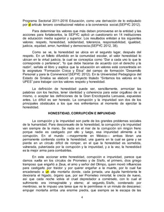 4
Programa Sectorial 2011-2016 Educación, como una derivación de lo estipulado
por al artículo tercero constitucional relativo a la convivencia social.(SEPYC 2012).
Para determinar los valores que más deben promoverse en la entidad y las
acciones para fortalecerlos, la SEPYC aplicó un cuestionario en 14 instituciones
de educación media superior y superior. Los resultados enlistan a los siguientes
valores: respeto, honestidad, solidaridad, tolerancia, responsabilidad, igualdad,
justicia, equidad, amor, humildad y democracia.(SEPYC 2012, 38).
Como se ve, la honestidad se ubica en el segundo lugar, después del
respeto. En un folleto difundido en la comunidad escolar, al valor honestidad lo
ubican en la virtud justicia, la cual se conceptúa como “Dar a cada uno lo que le
corresponde o pertenece”, “lo que debe hacerse de acuerdo con el derecho y la
razón”, señala el libro y explica que la educación en valores está concentrada en
la asignatura “Formación Cívica y Ética” del campo de formación “Desarrollo
Personal y para la Convivencia”(SEPYC 2012). En la Universidad Pedagógica del
Estado de Sinaloa se elaboró un proyecto titulado “Sintamos los valores en la
UPES” para trabajar con los valores respeto y honestidad.
La definición de honestidad puede ser, sencillamente, armonizar las
palabras con los hechos, tener identidad y coherencia para estar orgulloso de sí
mismo, o aceptar las definiciones de la Gran Enciclopedia Larousse, expuestas
antes. Lo difícil es ser honesto. La corrupción y la impunidad son dos de los
principales obstáculos a los que nos enfrentamos al momento de ejercitar la
honestidad.
HONESTIDAD, CORRUPCIÓN E IMPUNIDAD
La corrupción y la impunidad son parte de los grandes problemas sociales
de la humanidad. Para desconsuelo de la honestidad, la corrupción y la impunidad
van siempre de la mano. Se nada en el mar de la corrupción sin ningún freno
porque nadie es castigado por ello y luego, esa impunidad alimenta a la
corrupción. En el mundo —mayormente en México— ambas libran una
permanente contienda contra la honestidad, una guerra en la cual se gana y se
pierde en un círculo difícil de romper, en el que la honestidad es sometida,
vulnerada, pulverizada por la corrupción y la impunidad, y a la vez, la honestidad
es la mejor arma para combatirlas.
En este accionar entre honestidad, corrupción e impunidad, parece que
damos vuelta en los círculos de Prometeo y de Sísifo, el primero, dios griego
tramposo que engañó a Zeus, el amo y señor del Olimpo, quien movió influencias
para castigarlo por traidor y por querer engañar a la muerte, por lo cual fue
encadenado a un alta montaña donde, cada jornada, una águila hambrienta le
devoraría el hígado, órgano que, por ser Prometeo inmortal, le crecía de nuevo,
así que cada noche volvía el cruel depredador a comérselo, con lo cual el
sufrimiento era inimaginable y eterno; al segundo, Sísifo, condenado por
mentiroso, se le impuso una tarea que no le permitiese ni un minuto de descanso:
empujar montaña arriba una enorme piedra, que siempre se le escapa de las
 