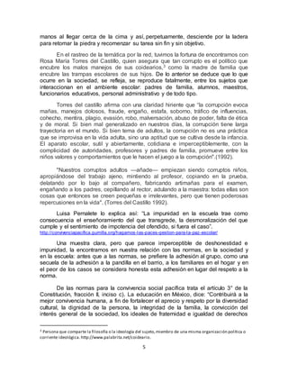 5
manos al llegar cerca de la cima y así, perpetuamente, desciende por la ladera
para retomar la piedra y recomenzar su tarea sin fin y sin objetivo.
En el rastreo de la temática por la red, tuvimos la fortuna de encontramos con
Rosa María Torres del Castillo, quien asegura que tan corrupto es el político que
encubre los malos manejos de sus coidearios,3 como la madre de familia que
encubre las trampas escolares de sus hijos. De lo anterior se deduce que lo que
ocurre en la sociedad, se refleja, se reproduce fatalmente, entre los sujetos que
interaccionan en el ambiente escolar: padres de familia, alumnos, maestros,
funcionarios educativos, personal administrativo y de todo tipo.
Torres del castillo afirma con una claridad hiriente que “la corrupción evoca
mañas, manejos dolosos, fraude, engaño, estafa, soborno, tráfico de influencias,
cohecho, mentira, plagio, evasión, robo, malversación, abuso de poder, falta de ética
y de moral. Si bien mal generalizado en nuestros días, la corrupción tiene larga
trayectoria en el mundo. Si bien tema de adultos, la corrupción no es una práctica
que se improvisa en la vida adulta, sino una aptitud que se cultiva desde la infancia.
El aparato escolar, sutil y abiertamente, cotidiana e imperceptiblemente, con la
complicidad de autoridades, profesores y padres de familia, promueve entre los
niños valores y comportamientos que le hacen el juego a la corrupción".(1992).
"Nuestros corruptos adultos —añade— empiezan siendo corruptos niños,
apropiándose del trabajo ajeno, mintiendo al profesor, copiando en la prueba,
delatando por lo bajo al compañero, fabricando artimañas para el examen,
engañando a los padres, cepillando al rector, adulando a la maestra: todas ellas son
cosas que entonces se creen pequeñas e irrelevantes, pero que tienen poderosas
repercusiones en la vida". (Torres del Castillo 1992).
Luisa Pernalete lo explica así: “La impunidad en la escuela trae como
consecuencia el enseñoramiento del que transgrede, la desmoralización del que
cumple y el sentimiento de impotencia del ofendido, si fuera el caso”.
http://convivenciapacifica.gumilla.org/hagamos-las-paces-gestion-para-la-paz-escolar/
Una muestra clara, pero que parece imperceptible de deshonestidad e
impunidad, la encontramos en nuestra relación con las normas, en la sociedad y
en la escuela: antes que a las normas, se prefiere la adhesión al grupo, como una
secuela de la adhesión a la pandilla en el barrio, a los familiares en el hogar y en
el peor de los casos se considera honesta esta adhesión en lugar del respeto a la
norma.
De las normas para la convivencia social pacífica trata el artículo 3° de la
Constitución, fracción II, inciso c). La educación en México, dice: “Contribuirá a la
mejor convivencia humana, a fin de fortalecer el aprecio y respeto por la diversidad
cultural, la dignidad de la persona, la integridad de la familia, la convicción del
interés general de la sociedad, los ideales de fraternidad e igualdad de derechos
3 Persona que comparte la filosofía o la ideología del sujeto,miembro de una misma organización política o
corriente ideológica. http://www.palabrita.net/coideario.
 