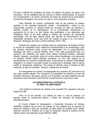 6
de todos, evitando los privilegios de razas, de religión, de grupos, de sexos o de
individuos”. Ha de resaltarse que las normas no fueron consensuadas. Ni siquiera
son comprendidas o al menos conocidas por todos los actores de la comunidad y
es más fácil transgredir una norma a la que no se le encuentra el sentido.
Para Elizondo es preciso "profundizar más en las escalas de valores
vigentes en las escuelas mexicanas, donde —recordémoslo— existe (o más
propiamente, persiste) un estatus donde las nociones de valor de maestros y
alumnos inciden en la interpretación de la normatividad, distorsionan su
percepción de la ley y le dan formas muy particulares a las relaciones que
establecen entre sí en tanto sujetos y actores del proceso de enseñanza
aprendizaje. Uno de tales valores indica, por ejemplo, la preeminencia de la
honestidad concebida como una forma de respeto al grupo y no a la norma".
(Elizondo, Rodríguez Mc Keon y Gómez Montero 2010, 118).
Explican los autores que mientras para los estudiantes de Estados Unidos
la noción de honestidad hace referencia prioritariamente a la normatividad, para
los jóvenes mexicanos dicha noción se relacionaba con el grupo.(Elizondo,
Rodríguez Mc Keon y Gómez Montero 2010, 119). Esta aseveración trae a la
memoria una anécdota que gusta narrar Melvin Cantarell Gamboa, estimado
filósofo, maestro y periodista, autor de un libro sobre deontología: Los mexicanos
en Estados Unidos tienen distintas conductas. Un niño que viajaba en un
autotransporte por territorio norteamericano, al terminarse su refresco embotellado
preguntó a su madre si ya podía arrojar el envase por la ventanilla, ante lo cual la
madre lo desautorizó categórica. Tan pronto el vehículo pasó la frontera al lado
mexicano, le dijo con presteza: "ahora sí, puedes tirar el envase".
Se transgreden las normas, se transgreden los acuerdos de convivencia sin
que haya sanción alguna. Por corrupción, la honestidad se sacrifica en aras del
beneficio personal o del grupo; gracias a la impunidad, se deja constancia de que
se pueden violar las leyes y traicionar los compromisos sin que ocurra nada.
LA HONESTIDAD EN LA ESCUELA,
EL SER Y EL QUÉ HACER
¿Es factible la educación en valores en la escuela? Por supuesto y hay que
pugnar por ello.
Pero no es tan sencillo. Los valores se viven, sí, más la práctica y el
ejemplo tienen su fundamento teórico y deben ser producto de programas
bienintencionados.
El Centro Estatal de Investigación y Desarrollo Educativo de Sinaloa
(CEIDES) sostiene que la crisis de valores es una realidad que se percibe en
todos los estratos y tipos de sociedad, ya sean éstas de carácter local, estatal,
regional, nacional o mundial, por lo que es necesario reforzar la práctica de los
valores dentro del ambiente escolar.(SEPyC 1999).
 