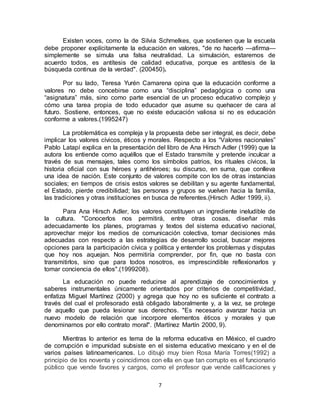 7
Existen voces, como la de Silvia Schmelkes, que sostienen que la escuela
debe proponer explícitamente la educación en valores, "de no hacerlo —afirma—
simplemente se simula una falsa neutralidad. La simulación, estaremos de
acuerdo todos, es antítesis de calidad educativa, porque es antítesis de la
búsqueda continua de la verdad". (200450).
Por su lado, Teresa Yurén Camarena opina que la educación conforme a
valores no debe concebirse como una “disciplina” pedagógica o como una
“asignatura” más, sino como parte esencial de un proceso educativo complejo y
cómo una tarea propia de todo educador que asume su quehacer de cara al
futuro. Sostiene, entonces, que no existe educación valiosa si no es educación
conforme a valores.(1995247)
La problemática es compleja y la propuesta debe ser integral, es decir, debe
implicar los valores cívicos, éticos y morales. Respecto a los “Valores nacionales”
Pablo Latapí explica en la presentación del libro de Ana Hirsch Adler (1999) que la
autora los entiende como aquéllos que el Estado transmite y pretende inculcar a
través de sus mensajes, tales como los símbolos patrios, los rituales cívicos, la
historia oficial con sus héroes y antihéroes; su discurso, en suma, que conlleva
una idea de nación. Este conjunto de valores compite con los de otras instancias
sociales; en tiempos de crisis estos valores se debilitan y su agente fundamental,
el Estado, pierde credibilidad; las personas y grupos se vuelven hacia la familia,
las tradiciones y otras instituciones en busca de referentes.(Hirsch Adler 1999, ii).
Para Ana Hirsch Adler, los valores constituyen un ingrediente ineludible de
la cultura. "Conocerlos nos permitirá, entre otras cosas, diseñar más
adecuadamente los planes, programas y textos del sistema educativo nacional,
aprovechar mejor los medios de comunicación colectiva, tomar decisiones más
adecuadas con respecto a las estrategias de desarrollo social, buscar mejores
opciones para la participación cívica y política y entender los problemas y disputas
que hoy nos aquejan. Nos permitiría comprender, por fin, que no basta con
transmitirlos, sino que para todos nosotros, es imprescindible reflexionarlos y
tomar conciencia de ellos".(1999208).
La educación no puede reducirse al aprendizaje de conocimientos y
saberes instrumentales únicamente orientados por criterios de competitividad,
enfatiza Miguel Martínez (2000) y agrega que hoy no es suficiente el contrato a
través del cual el profesorado está obligado laboralmente y, a la vez, se protege
de aquello que pueda lesionar sus derechos. "Es necesario avanzar hacia un
nuevo modelo de relación que incorpore elementos éticos y morales y que
denominamos por ello contrato moral". (Martínez Martín 2000, 9).
Mientras lo anterior es tema de la reforma educativa en México, el cuadro
de corrupción e impunidad subsiste en el sistema educativo mexicano y en el de
varios países latinoamericanos. Lo dibujó muy bien Rosa María Torres(1992) a
principio de los noventa y coincidimos con ella en que tan corrupto es el funcionario
público que vende favores y cargos, como el profesor que vende calificaciones y
 