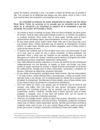 8
pases de materia, semestre y año, y el padre o madre de familia que se prestan a
ello. Tan corrupto es el intelectual que plagia una obra ajena, como el niño o niña
que copia la tarea del compañero y la presenta como propia.
Es irresistible la tentación de anotar textualmente la relación que nos ofrece
Rosa María Torres de acciones en la escuela que se convierten en la semilla
futura de la corrupción y la impunidad en perjuicio de la honestidad y que nos
recuerdan los círculos de Prometeo y Sísifo:
> Se manda a hacer un trabajo en grupo. Sólo uno hace el trabajo, los otros ponen
el nombre. Toda la clase sabe quién trabajó y quién no. A menudo, los padres y
el profesor también. Pero nadie dice ni hace nada. Semilla para el futuro
aprovechador del trabajo ajeno, para el explotador, el cínico y el oportunista.
> El que copia puede sacar igual y hasta mejor nota que el que hace solo y con
sus propias ideas. Ambos aprenden que el esfuerzo, la originalidad, el propio
criterio, no valen nada. Semilla para el futuro plagiador, para el futuro vividor a
costa de las ideas de otros.
> El alumno que confiesa que no hizo el deber saca cero y es sancionado. El que
no lo hizo, pero lo copió de otro a último momento, no tiene problema. Así
aprenden niños y niñas que ser honesto es ser pendejo, que la verdad y la
franqueza son motivo de castigo, mientras que la mentira y el engaño dan rédito.
Semilla para el futuro engañador, falsificador, defraudador.
> Una mala calificaciónpuede mejorarse o un aviso de pérdida de año remediarse
milagrosamente con una llamada, un regalo, un favor, una lisonja. Los niños
portan el regalo, perciben la sonrisa e intuyen el pacto consumado en la libreta
de calificaciones. Semilla para el futuro sobornador, comprador y vendedor de
favores, traficador de influencias, abusador del poder.
> El que delata al compañero que llegó tarde, lanzó el avión, dijo una mala palabra
o no trajo el libro, recibe felicitaciones y recompensas, y hasta es puesto como
ejemplo frente a los demás. Así se desestimulan los valores de la cooperación,
la lealtad, la solidaridad. Semilla para el futuro delator, para el futuro traidor, para
el que trepa a fuerza de servilismo y mecanismos clientelares.
> Son bien vistos los niños y los padres que no reclaman, que no dicen lo que
piensan, que callan. Son mal vistos los que opinan, discrepan, proponen,
participan con iniciativas propias. Así se aprende que es mejor ser pasivo,
conformista, acrítico, indolente. Semilla para el futuro hipócrita, para el futuro
adulador y mojigato, para el que hace del quedar bien con los demás el
trampolín de su ascenso y bienestar personal.
> Alumnos con estrella (dinero, papás en algún buen puesto, blanquitos, con padri-
nos) gozan de preferencias, a la vista de todos. Amistades y palancas consiguen
cupos que no habían, tratos especiales, favores. Semilla para el futuro arribista a
cualquier costo, para el que, a su vez, cuando llegue arriba, usará su cuota de
poder para ubicar a amigos, conocidos y familiares.(Torres del Castillo 1992).4
4 Rosa María Torres del Castillo: Originaria de Ecuador, pedagoga, lingüista, periodista educativa, activista
social.Investigadoray asesora en temas de educación,cultura escrita y aprendizaje a lo largo de la vida. Ex-
 