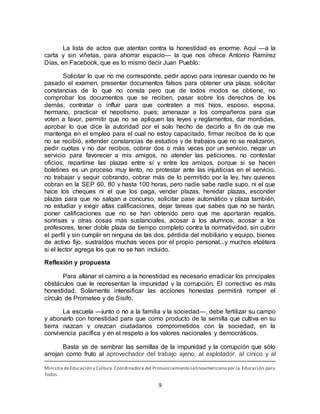 9
La lista de actos que atentan contra la honestidad es enorme. Aquí —a la
carta y sin viñetas, para ahorrar espacio— la que nos ofrece Antonio Ramírez
Días, en Facebook, que es lo mismo decir Juan Pueblo:
Solicitar lo que no me corresponde, pedir apoyo para ingresar cuando no he
pasado el examen, presentar documentos falsos para obtener una plaza, solicitar
constancias de lo que no consta pero que de todos modos se obtiene, no
comprobar los documentos que se reciben, pasar sobre los derechos de los
demás, contratar o influir para que contraten a mis hijos, esposo, esposa,
hermano, practicar el nepotismo, pues; amenazar a los compañeros para que
voten a favor, permitir que no se apliquen las leyes y reglamentos, dar mordidas,
aprobar lo que dice la autoridad por el solo hecho de decirlo a fin de que me
mantenga en el empleo para el cual no estoy capacitado, firmar recibos de lo que
no se recibió, extender constancias de estudios y de trabajos que no se realizaron,
pedir cuotas y no dar recibos, cobrar dos o más veces por un servicio, negar un
servicio para favorecer a mis amigos, no atender las peticiones, no contestar
oficios, repartirse las plazas entre sí y entre los amigos, porque si se hacen
boletines es un proceso muy lento, no protestar ante las injusticias en el servicio,
no trabajar y seguir cobrando, cobrar más de lo permitido por la ley, hay quienes
cobran en la SEP 60, 80 y hasta 100 horas, pero nadie sabe nadie supo, ni el que
hace los cheques ni el que los paga, vender plazas, heredar plazas, esconder
plazas para que no salgan a concurso, solicitar pase automático y plaza también,
no estudiar y exigir altas calificaciones, dejar tareas que sabes que no se harán,
poner calificaciones que no se han obtenido pero que me aportarán regalos,
sonrisas y otras cosas más sustanciales, acosar a los alumnos, acosar a los
profesores, tener doble plaza de tiempo completo contra la normatividad, sin cubrir
el perfil y sin cumplir en ninguna de las dos, pérdida del mobiliario y equipo, bienes
de activo fijo, sustraídos muchas veces por el propio personal...y muchos etcétera
si el lector agrega los que no se han incluido.
Reflexión y propuesta
Para allanar el camino a la honestidad es necesario erradicar los principales
obstáculos que le representan la impunidad y la corrupción. El correctivo es más
honestidad. Solamente intensificar las acciones honestas permitirá romper el
círculo de Prometeo y de Sísifo.
La escuela —junto o no a la familia y la sociedad—, debe fertilizar su campo
y abonarlo con honestidad para que como producto de la semilla que cultiva en su
tierra nazcan y crezcan ciudadanos comprometidos con la sociedad, en la
convivencia pacífica y en el respeto a los valores nacionales y democráticos.
Basta ya de sembrar las semillas de la impunidad y la corrupción que sólo
arrojan como fruto al aprovechador del trabajo ajeno, al explotador, al cínico y al
Ministra deEducación y Cultura.Coordinadora del Pronunciamiento Latinoamericano por la Educación para
Todos.
 