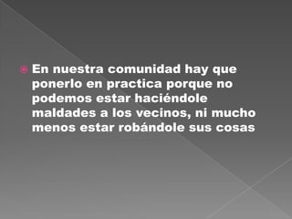  En nuestra comunidad hay que
ponerlo en practica porque no
podemos estar haciéndole
maldades a los vecinos, ni mucho
menos estar robándole sus cosas
 