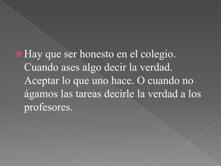  Hay que ser honesto en el colegio.
Cuando ases algo decir la verdad.
Aceptar lo que uno hace. O cuando no
ágamos las tareas decirle la verdad a los
profesores.
 