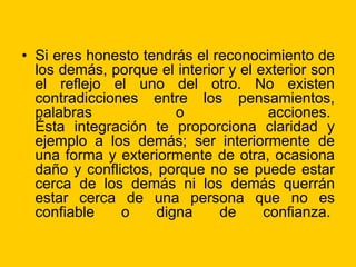 • Si eres honesto tendrás el reconocimiento de
los demás, porque el interior y el exterior son
el reflejo el uno del otro. No existen
contradicciones entre los pensamientos,
palabras o acciones.
Ésta integración te proporciona claridad y
ejemplo a los demás; ser interiormente de
una forma y exteriormente de otra, ocasiona
daño y conflictos, porque no se puede estar
cerca de los demás ni los demás querrán
estar cerca de una persona que no es
confiable o digna de confianza.
 