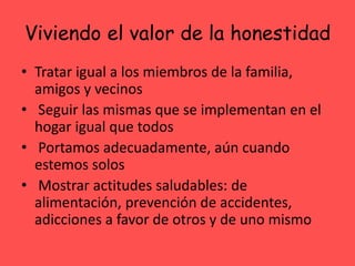 Viviendo el valor de la honestidad
• Tratar igual a los miembros de la familia,
amigos y vecinos
• Seguir las mismas que se implementan en el
hogar igual que todos
• Portamos adecuadamente, aún cuando
estemos solos
• Mostrar actitudes saludables: de
alimentación, prevención de accidentes,
adicciones a favor de otros y de uno mismo
 