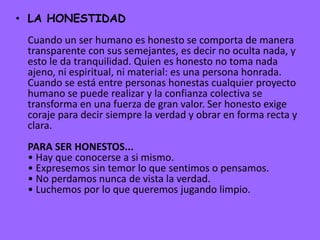 • LA HONESTIDAD
Cuando un ser humano es honesto se comporta de manera
transparente con sus semejantes, es decir no oculta nada, y
esto le da tranquilidad. Quien es honesto no toma nada
ajeno, ni espiritual, ni material: es una persona honrada.
Cuando se está entre personas honestas cualquier proyecto
humano se puede realizar y la confianza colectiva se
transforma en una fuerza de gran valor. Ser honesto exige
coraje para decir siempre la verdad y obrar en forma recta y
clara.
PARA SER HONESTOS...
• Hay que conocerse a si mismo.
• Expresemos sin temor lo que sentimos o pensamos.
• No perdamos nunca de vista la verdad.
• Luchemos por lo que queremos jugando limpio.
 