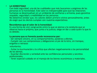 • LA HONESTIDAD
Con toda seguridad, una de las cualidades que más buscamos y exigimos de las
personas es la honestidad. Este valor es indispensable para que las relaciones
humanas se desenvuelvan en un ambiente de confianza y armonía, pues garantiza
respaldo, seguridad y credibilidad en las personas.
No debemos olvidar que, los valores deben primero vivirse personalmente, antes
de exigir que los demás cumplan con nuestras expectativas.
Recordemos que el valor de la honestidad:
Es una forma de vivir congruente entre lo que se piensa y la conducta que se
observa hacia el prójimo, que junto a la justicia, exige en dar a cada quién lo que le
es debido.
La persona que es honesta puede reconocerse por:
- Ser siempre sincero, en su comportamiento, palabras y afectos.
- Cumplir con sus compromisos y obligaciones al pie de la letra, sin trampas,
engaños o retrasos
voluntarios.
- Evitar la murmuración y la crítica que afectan negativamente a las personalidad
de los demás.
- Guardar discreción y seriedad ante las confidencias personales y secretos
profesionales.
- Tener especial cuidado en el manejo de los bienes económicos y materiales.
 