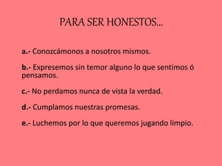 PARA SER HONESTOS…
a.- Conozcámonos a nosotros mismos.
b.- Expresemos sin temor alguno lo que sentimos ó
pensamos.
c.- No perdamos nunca de vista la verdad.
d.- Cumplamos nuestras promesas.
e.- Luchemos por lo que queremos jugando limpio.
 