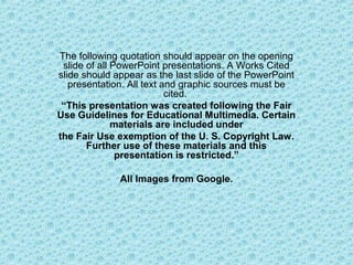 The following quotation should appear on the opening
slide of all PowerPoint presentations. A Works Cited
slide should appear as the last slide of the PowerPoint
presentation. All text and graphic sources must be
cited.
“This presentation was created following the Fair
Use Guidelines for Educational Multimedia. Certain
materials are included under
the Fair Use exemption of the U. S. Copyright Law.
Further use of these materials and this
presentation is restricted.”
All Images from Google.
 
